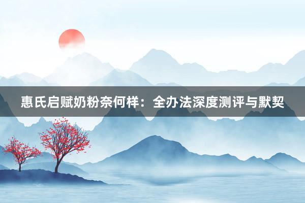 惠氏启赋奶粉奈何样：全办法深度测评与默契