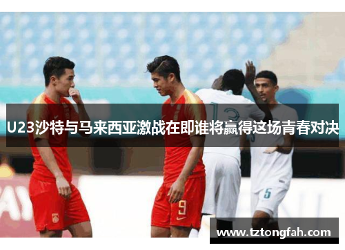 U23沙特与马来西亚激战在即谁将赢得这场青春对决