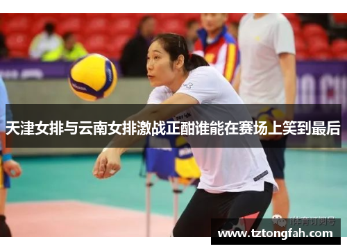 天津女排与云南女排激战正酣谁能在赛场上笑到最后