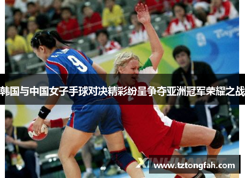韩国与中国女子手球对决精彩纷呈争夺亚洲冠军荣耀之战
